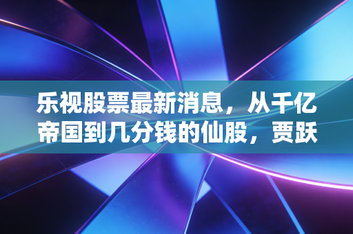 乐视股票最新消息，从千亿帝国到几分钱的仙股，贾跃亭的回国梦与股民的赌局