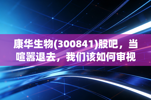 康华生物(300841)股吧，当喧嚣退去，我们该如何审视这家疫苗企业的真实价值？
