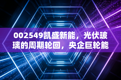 002549凯盛新能，光伏玻璃的周期轮回，央企巨轮能否穿越风暴？