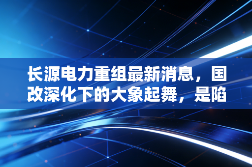 长源电力重组最新消息，国改深化下的大象起舞，是陷阱还是馅饼？