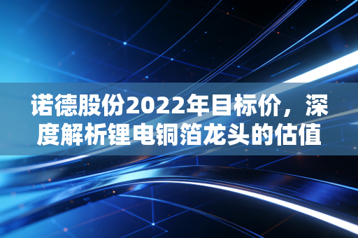 诺德股份2022年目标价，深度解析锂电铜箔龙头的估值逻辑与投资机遇