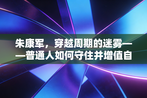 朱康军，穿越周期的迷雾——普通人如何守住并增值自己的钱袋子