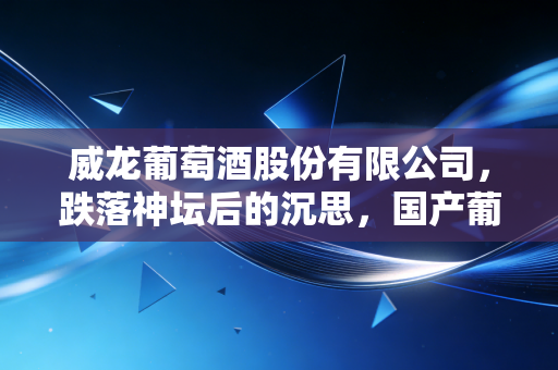威龙葡萄酒股份有限公司，跌落神坛后的沉思，国产葡萄酒的有机梦还能醒过来吗？
