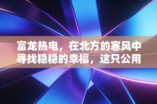 富龙热电,在北方的寒风中寻找稳稳的幸福,这只公用事业股到底值不值得托付?