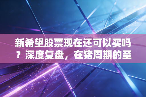 新希望股票现在还可以买吗?深度复盘,在猪周期的至暗时刻,我们该如何抉择