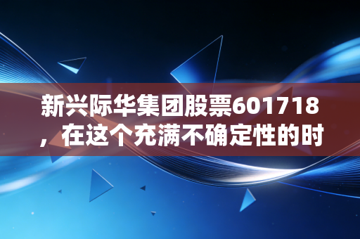 新兴际华集团股票601718,在这个充满不确定性的时代,这只隐形冠军能否成为你资产配置的压舱石?