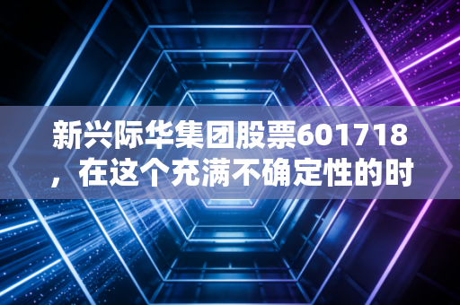 新兴际华集团股票601718，在这个充满不确定性的时代，这只隐形冠军能否成为你资产配置的压舱石？