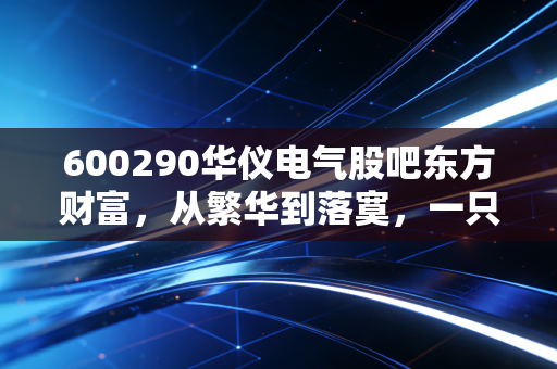 600290华仪电气股吧东方财富，从繁华到落寞，一只ST股背后的散户悲歌与投资启示