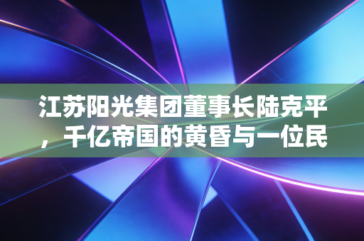 江苏阳光集团董事长陆克平，千亿帝国的黄昏与一位民营企业家的迷失