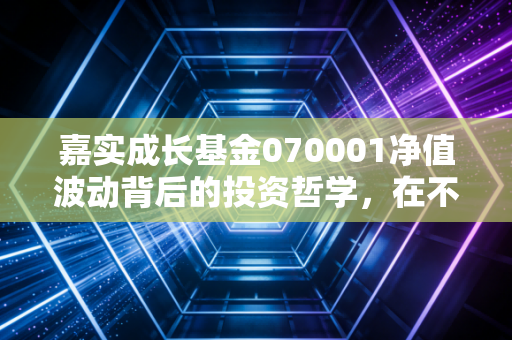 嘉实成长基金070001净值波动背后的投资哲学,在不确定的时代寻找确定的成长