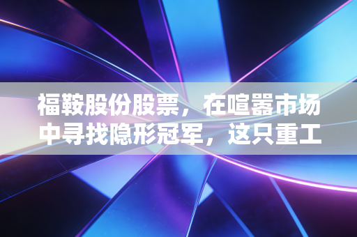 福鞍股份股票，在喧嚣市场中寻找隐形冠军，这只重工业小盘股的成色究竟如何？