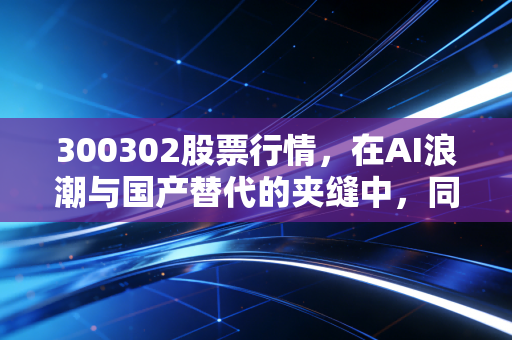 300302股票行情,在AI浪潮与国产替代的夹缝中,同有科技的心跳究竟有多强?
