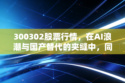 300302股票行情,在AI浪潮与国产替代的夹缝中,同有科技的心跳究竟有多强?