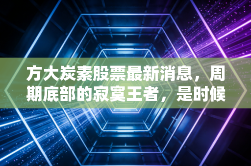 方大炭素股票最新消息，周期底部的寂寞王者，是时候捡便宜筹码还是继续观望？