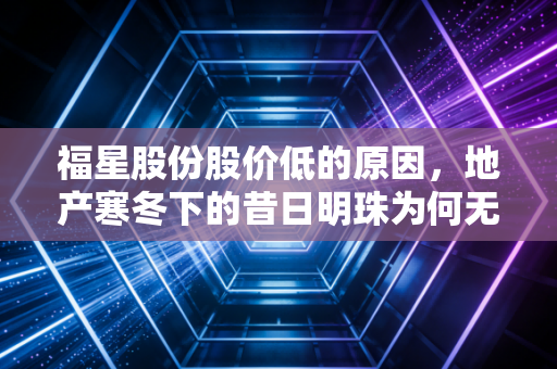 福星股份股价低的原因，地产寒冬下的昔日明珠为何无人问津？