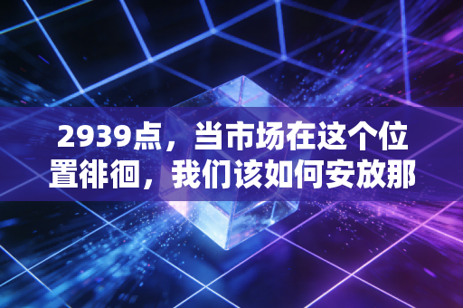 2939点,当市场在这个位置徘徊,我们该如何安放那颗焦虑的心?