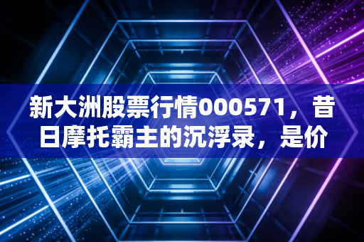 新大洲股票行情000571，昔日摩托霸主的沉浮录，是价值洼地还是业绩泥潭？