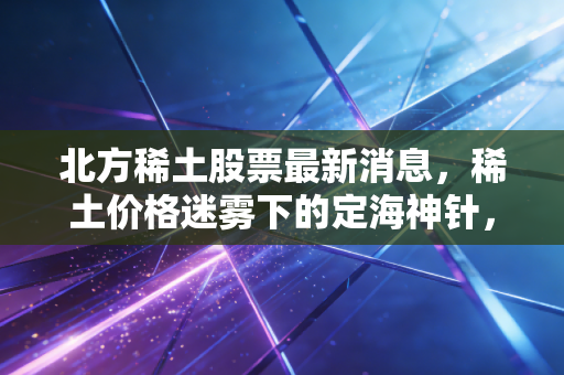 北方稀土股票最新消息，稀土价格迷雾下的定海神针，是抄底良机还是价值陷阱？