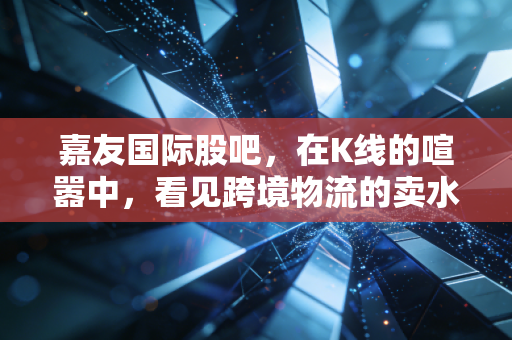 嘉友国际股吧，在K线的喧嚣中，看见跨境物流的卖水人智慧