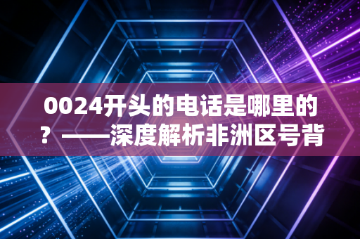 0024开头的电话是哪里的?——深度解析非洲区号背后的电信迷局与金融风险