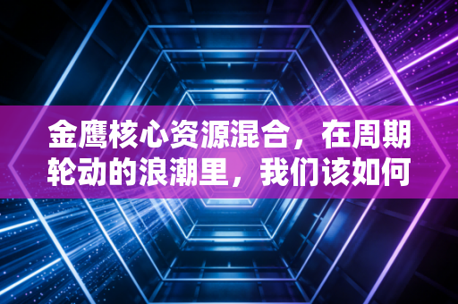金鹰核心资源混合，在周期轮动的浪潮里，我们该如何守住这份硬资产？