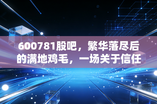 600781股吧，繁华落尽后的满地鸡毛，一场关于信任与贪婪的深度复盘