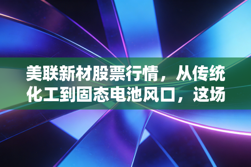 美联新材股票行情，从传统化工到固态电池风口，这场跨界狂欢究竟值不值得跟？