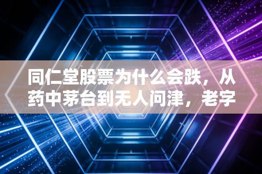 同仁堂股票为什么会跌，从药中茅台到无人问津，老字号的至暗时刻还要熬多久？