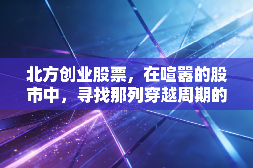 北方创业股票，在喧嚣的股市中，寻找那列穿越周期的财富列车