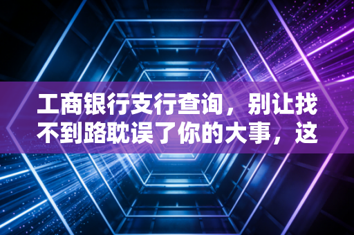 工商银行支行查询，别让找不到路耽误了你的大事，这份避坑指南请收好