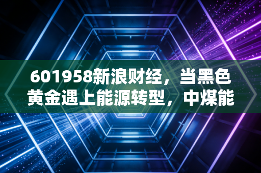 601958新浪财经，当黑色黄金遇上能源转型，中煤能源的春天还在吗？