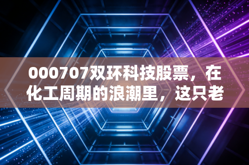 000707双环科技股票，在化工周期的浪潮里，这只老字号还能带给我们多少惊喜？