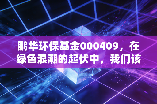 鹏华环保基金000409，在绿色浪潮的起伏中，我们该如何寻找长期价值？