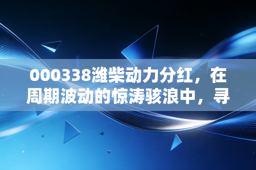 000338潍柴动力分红，在周期波动的惊涛骇浪中，寻找一份稳稳的现金流安全感