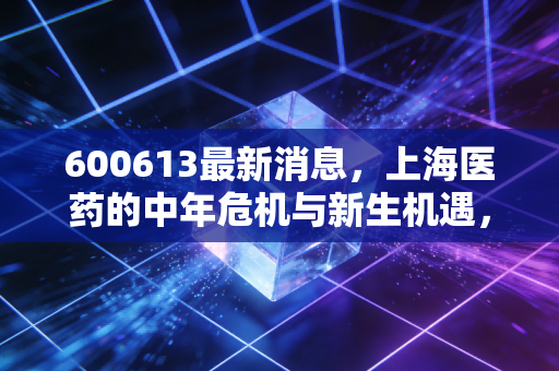 600613最新消息，上海医药的中年危机与新生机遇，深度拆解这只医药巨头的真实价值