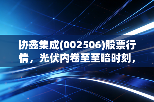 协鑫集成(002506)股票行情，光伏内卷至至暗时刻，这家老牌劲旅能否熬过寒冬迎来新生？