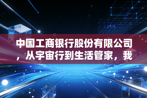 中国工商银行股份有限公司,从宇宙行到生活管家,我们该如何重新审视这位金融巨擘?