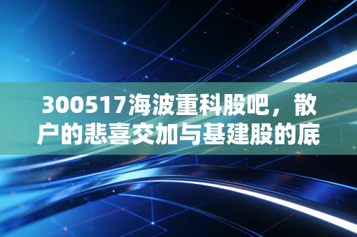 300517海波重科股吧，散户的悲喜交加与基建股的底层逻辑深度剖析
