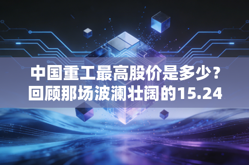 中国重工最高股价是多少？回顾那场波澜壮阔的15.24元与周期之痛
