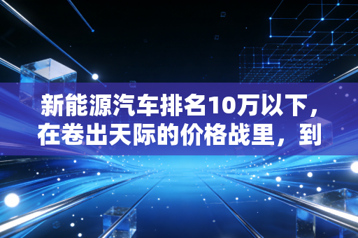 新能源汽车排名10万以下，在卷出天际的价格战里，到底谁才是真正的国民神车？