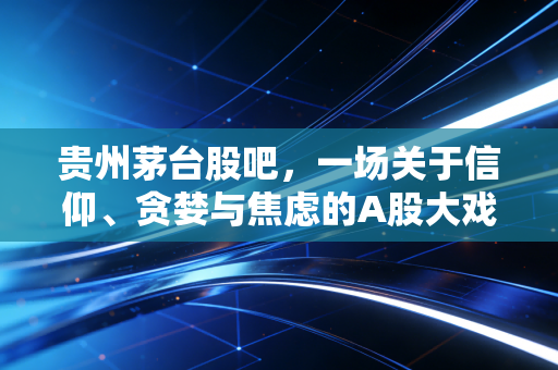 贵州茅台股吧，一场关于信仰、贪婪与焦虑的A股大戏，我们该如何读懂这瓶醉酒？
