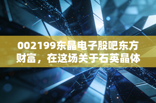 002199东晶电子股吧东方财富,在这场关于石英晶体的狂欢中,我看懂了散户的贪婪与恐惧