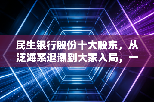 民生银行股份十大股东，从泛海系退潮到大家入局，一场关于股权、博弈与未来的深度复盘