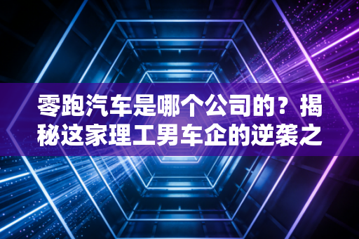 零跑汽车是哪个公司的?揭秘这家理工男车企的逆袭之路与资本局