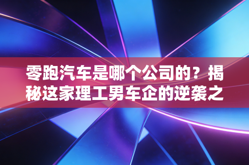 零跑汽车是哪个公司的?揭秘这家理工男车企的逆袭之路与资本局