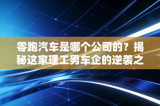 零跑汽车是哪个公司的？揭秘这家理工男车企的逆袭之路与资本局
