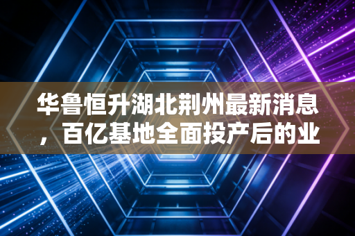 华鲁恒升湖北荆州最新消息，百亿基地全面投产后的业绩变局，煤化工现金奶牛能否在长江边再造传奇？