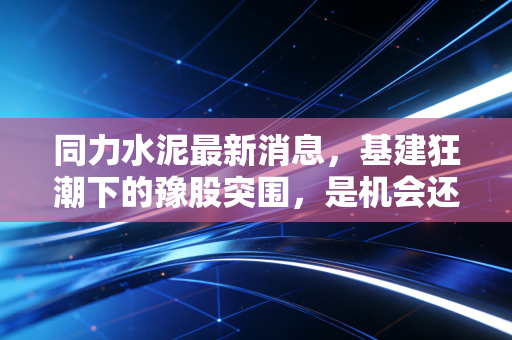 同力水泥最新消息,基建狂潮下的豫股突围,是机会还是陷阱?