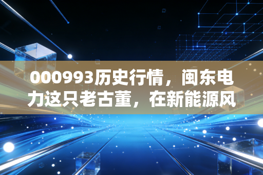 000993历史行情，闽东电力这只老古董，在新能源风口下还能翻起多大浪花？