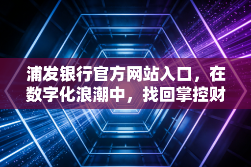 浦发银行官方网站入口，在数字化浪潮中，找回掌控财富的安全感与便捷性